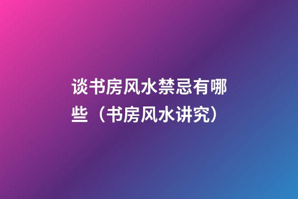 谈书房风水禁忌有哪些（书房风水讲究）