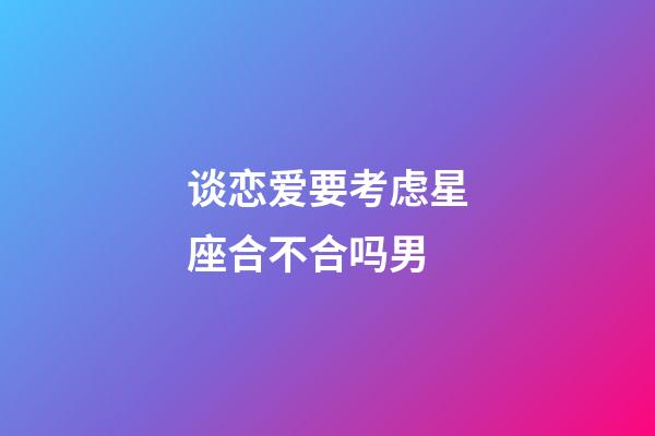 谈恋爱要考虑星座合不合吗男-第1张-星座运势-玄机派