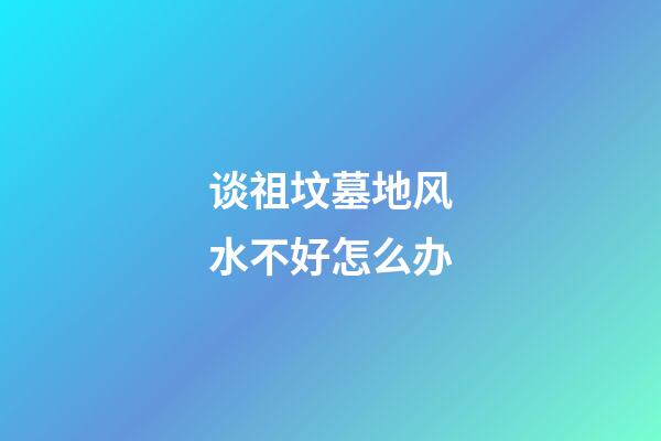 谈祖坟墓地风水不好怎么办