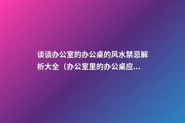 谈谈办公室的办公桌的风水禁忌解析大全（办公室里的办公桌应该怎么摆放风水最好）