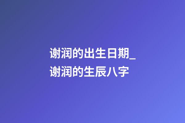 谢润的出生日期_谢润的生辰八字