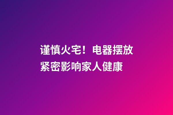 谨慎火宅！电器摆放紧密影响家人健康