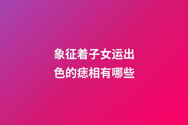 象征着子女运出色的痣相有哪些