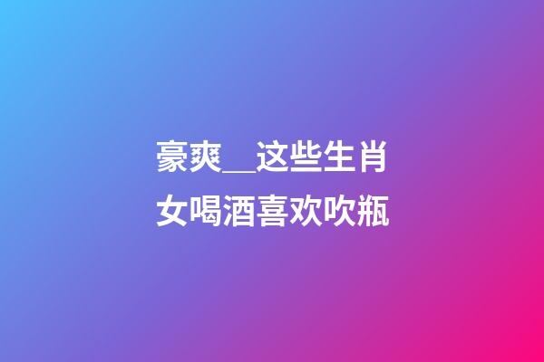 豪爽＿这些生肖女喝酒喜欢吹瓶