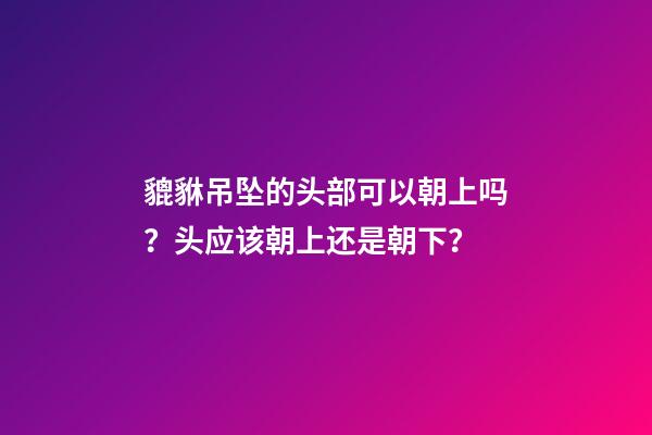 貔貅吊坠的头部可以朝上吗？头应该朝上还是朝下？