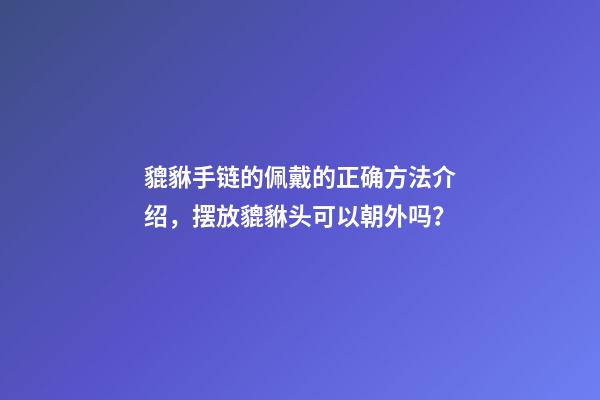 貔貅手链的佩戴的正确方法介绍，摆放貔貅头可以朝外吗？