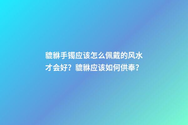 貔貅手镯应该怎么佩戴的风水才会好？貔貅应该如何供奉？