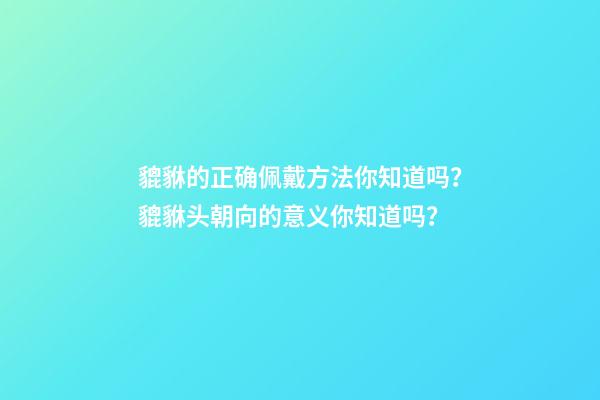 貔貅的正确佩戴方法你知道吗？貔貅头朝向的意义你知道吗？