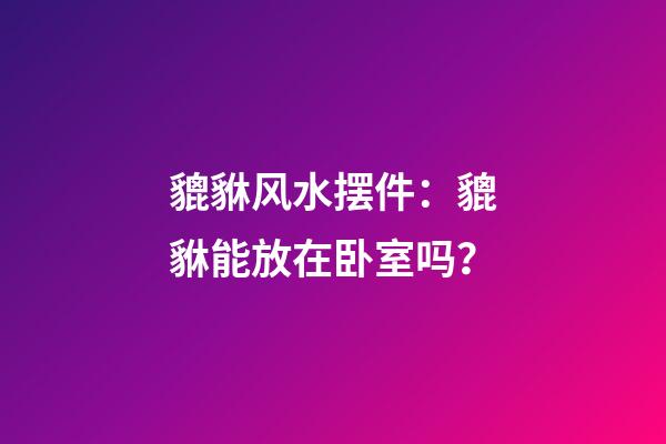 貔貅风水摆件：貔貅能放在卧室吗？