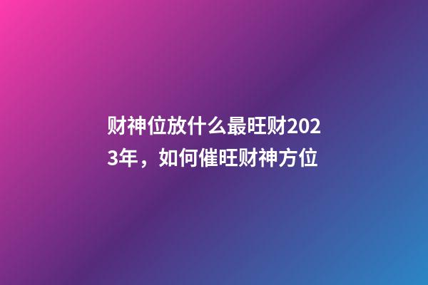 财神位放什么最旺财2023年，如何催旺财神方位