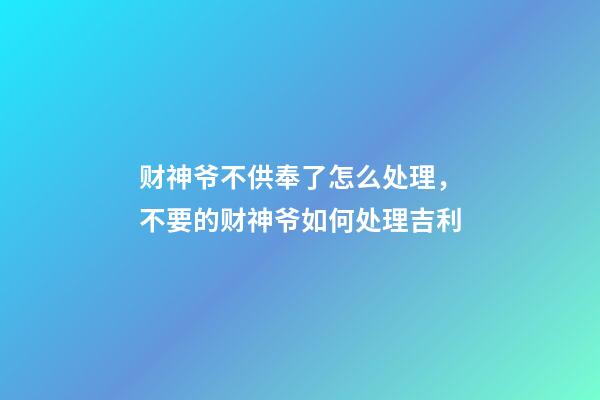 财神爷不供奉了怎么处理，不要的财神爷如何处理吉利