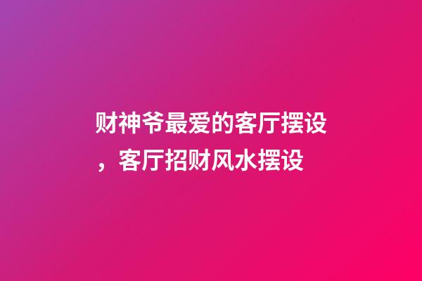 财神爷最爱的客厅摆设，客厅招财风水摆设