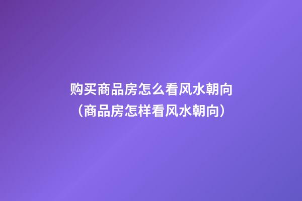 购买商品房怎么看风水朝向（商品房怎样看风水朝向）