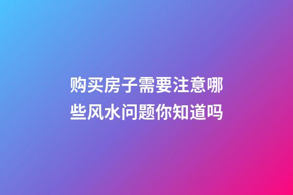购买房子需要注意哪些风水问题你知道吗