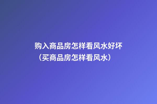购入商品房怎样看风水好坏（买商品房怎样看风水）