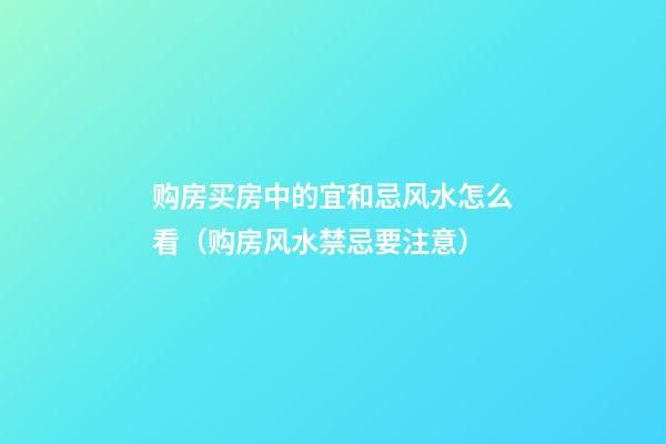 购房买房中的宜和忌风水怎么看（购房风水禁忌要注意）