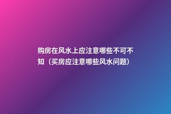 购房在风水上应注意哪些不可不知（买房应注意哪些风水问题）