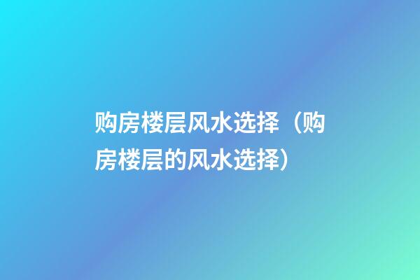 购房楼层风水选择（购房楼层的风水选择）