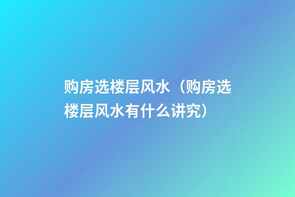 购房选楼层风水（购房选楼层风水有什么讲究）