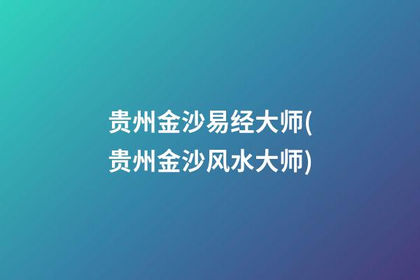 贵州金沙易经大师(贵州金沙风水大师)