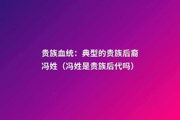 贵族血统：典型的贵族后裔冯姓（冯姓是贵族后代吗）