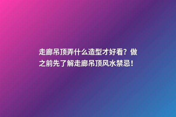 走廊吊顶弄什么造型才好看？做之前先了解走廊吊顶风水禁忌！