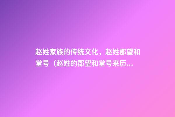 赵姓家族的传统文化，赵姓郡望和堂号（赵姓的郡望和堂号来历）