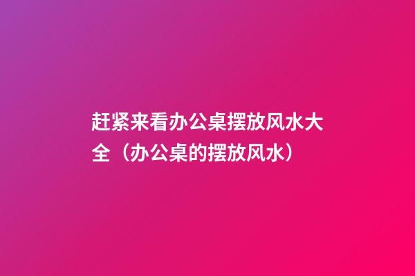 赶紧来看办公桌摆放风水大全（办公桌的摆放风水）