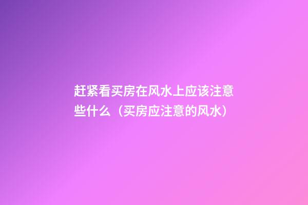 赶紧看买房在风水上应该注意些什么（买房应注意的风水）