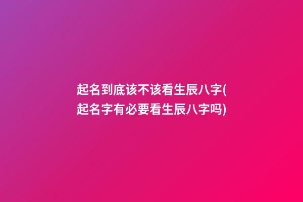 起名到底该不该看生辰八字(起名字有必要看生辰八字吗)