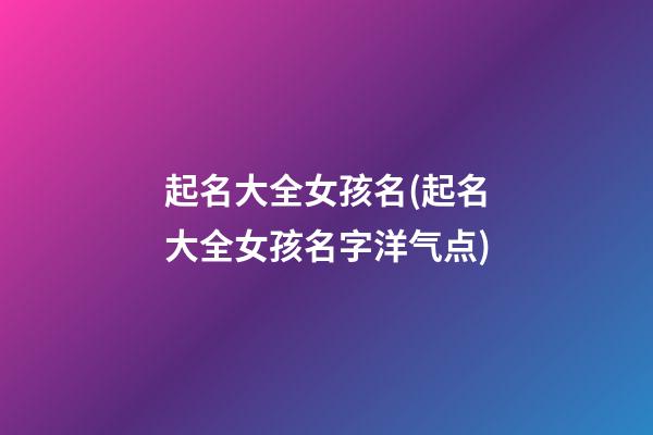 起名大全女孩名(起名大全女孩名字洋气点)