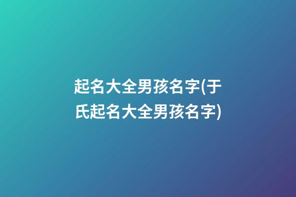 起名大全男孩名字(于氏起名大全男孩名字)