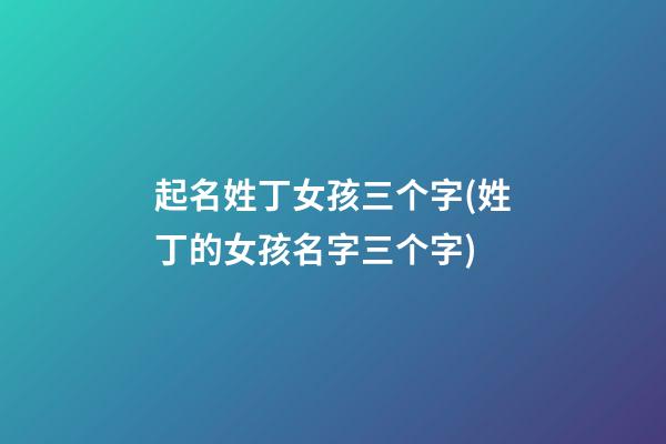 起名姓丁女孩三个字(姓丁的女孩名字三个字)