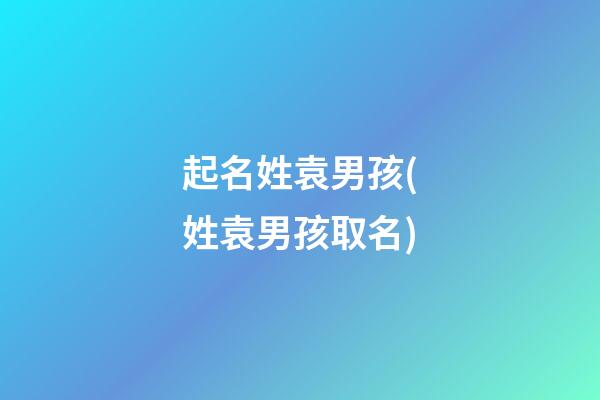 起名姓袁男孩(姓袁男孩取名)