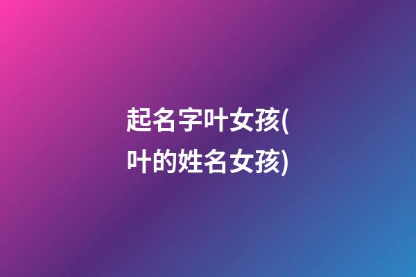 起名字叶女孩(叶的姓名女孩)