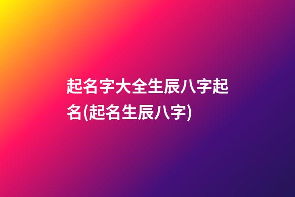起名字大全生辰八字起名(起名生辰八字)