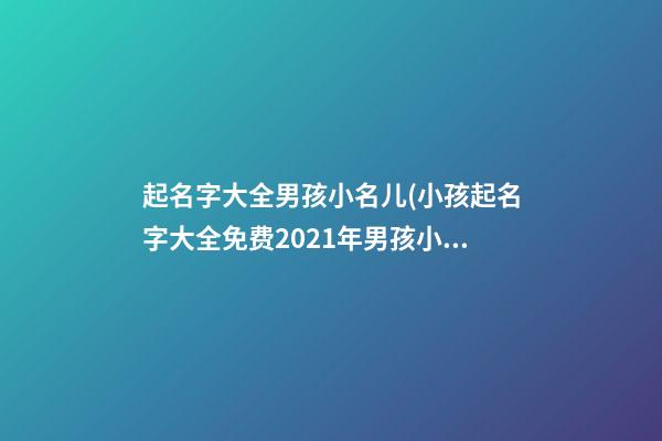 起名字大全男孩小名儿(小孩起名字大全免费2021年男孩小名)