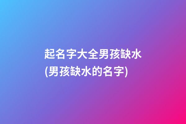起名字大全男孩缺水(男孩缺水的名字)