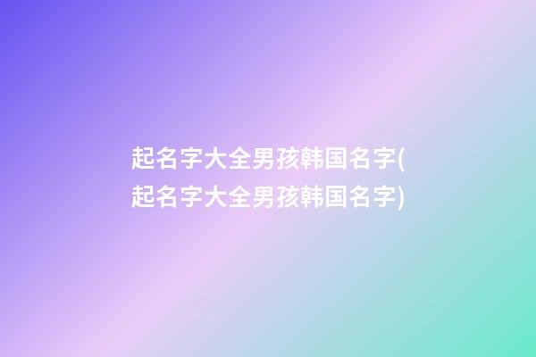 起名字大全男孩韩国名字(起名字大全男孩韩国名字)