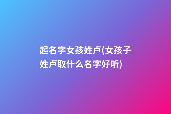 起名字女孩姓卢(女孩子姓卢取什么名字好听)