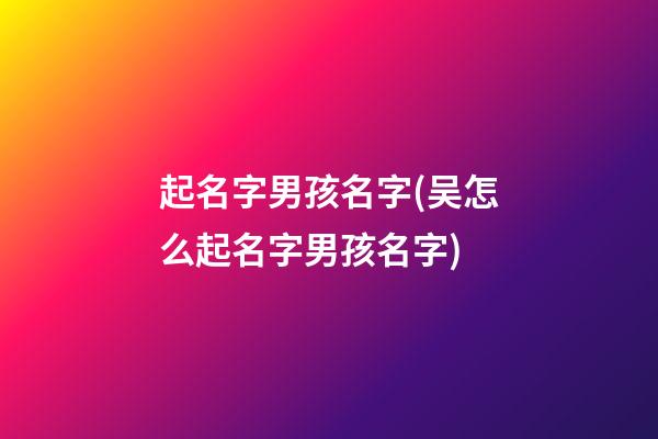 起名字男孩名字(吴怎么起名字男孩名字)