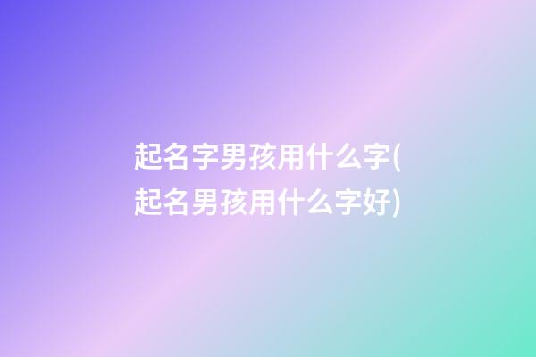起名字男孩用什么字(起名男孩用什么字好)