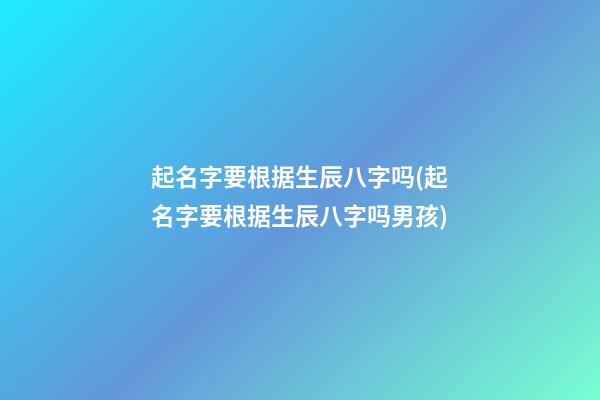 起名字要根据生辰八字吗(起名字要根据生辰八字吗男孩)