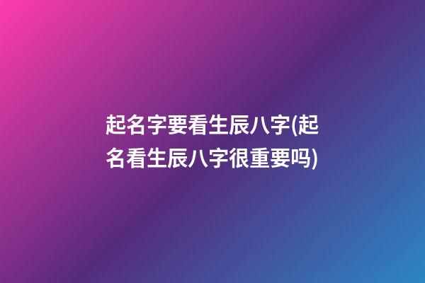 起名字要看生辰八字(起名看生辰八字很重要吗)