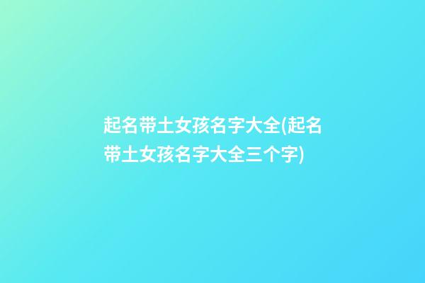 起名带土女孩名字大全(起名带土女孩名字大全三个字)