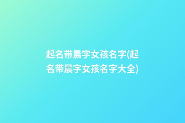 起名带晨字女孩名字(起名带晨字女孩名字大全)