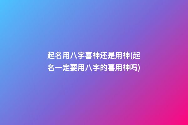 起名用八字喜神还是用神(起名一定要用八字的喜用神吗)