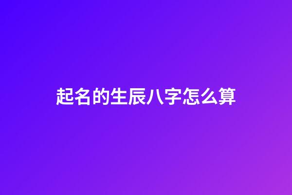 起名的生辰八字怎么算(八字取名怎么算)-第1张-宝宝起名-玄机派
