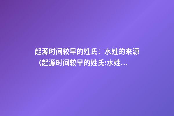 起源时间较早的姓氏：水姓的来源（起源时间较早的姓氏:水姓的来源是什么）