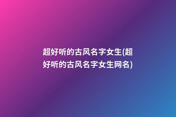 超好听的古风名字女生(超好听的古风名字女生网名)